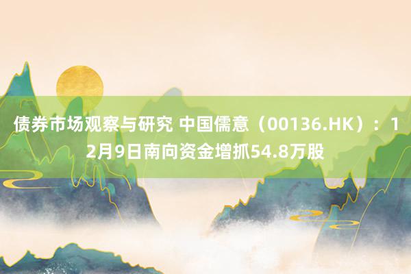 债券市场观察与研究 中国儒意（00136.HK）：12月9日南向资金增抓54.8万股