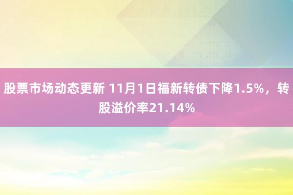 股票市场动态更新 11月1日福新转债下降1.5%，转股溢价率21.14%