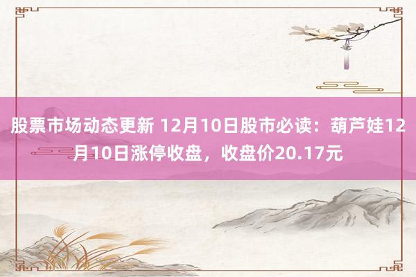 股票市场动态更新 12月10日股市必读：葫芦娃12月10日涨停收盘，收盘价20.17元