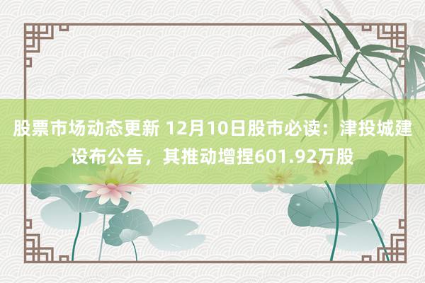 股票市场动态更新 12月10日股市必读：津投城建设布公告，其推动增捏601.92万股