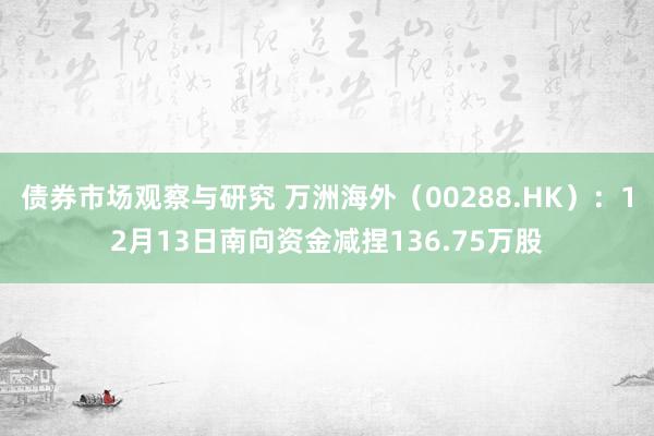 债券市场观察与研究 万洲海外（00288.HK）：12月13日南向资金减捏136.75万股