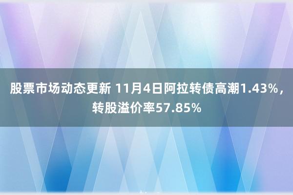 股票市场动态更新 11月4日阿拉转债高潮1.43%，转股溢价率57.85%