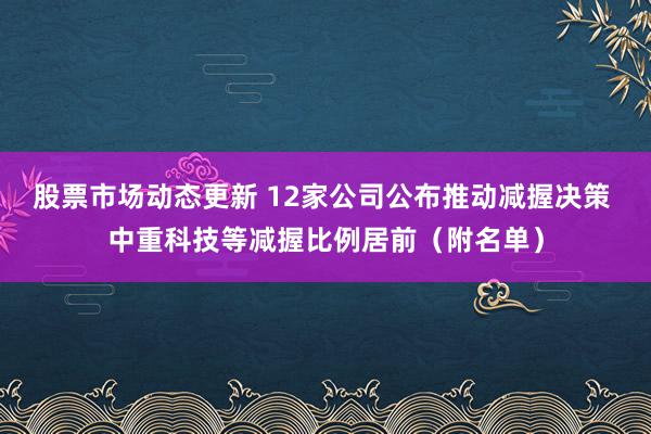 股票市场动态更新 12家公司公布推动减握决策 中重科技等减握比例居前（附名单）