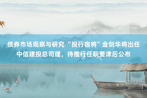 债券市场观察与研究 “投行宿将”金剑华将出任中信建投总司理，待推行任职要津后公布