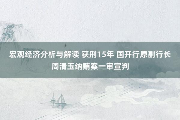 宏观经济分析与解读 获刑15年 国开行原副行长周清玉纳贿案一审宣判