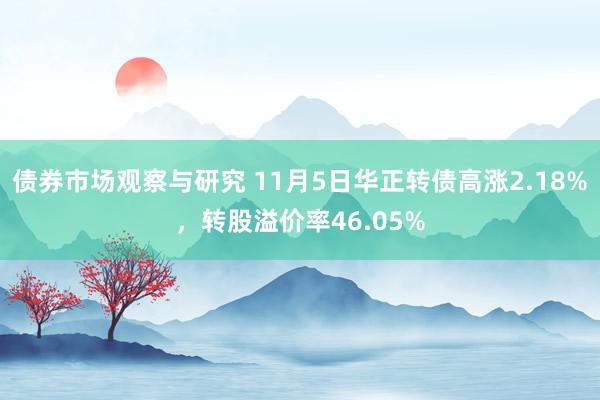 债券市场观察与研究 11月5日华正转债高涨2.18%，转股溢价率46.05%