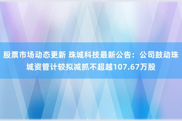 股票市场动态更新 珠城科技最新公告：公司鼓动珠城资管计较拟减抓不超越107.67万股