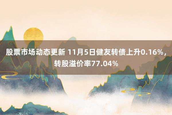 股票市场动态更新 11月5日健友转债上升0.16%，转股溢价率77.04%