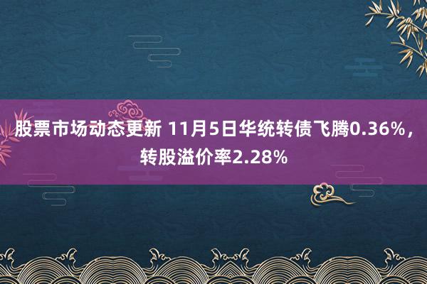 股票市场动态更新 11月5日华统转债飞腾0.36%，转股溢价率2.28%