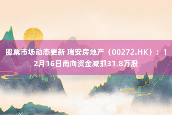 股票市场动态更新 瑞安房地产（00272.HK）：12月16日南向资金减抓31.8万股