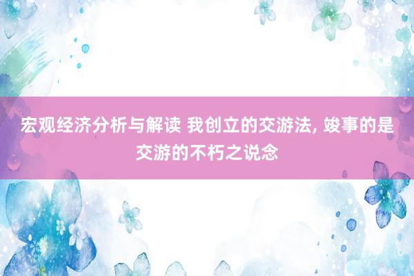 宏观经济分析与解读 我创立的交游法, 竣事的是交游的不朽之说念