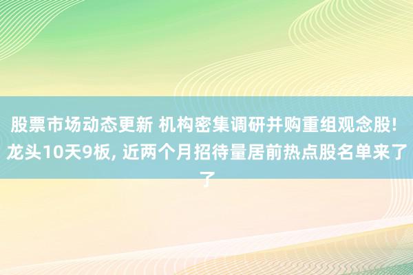 股票市场动态更新 机构密集调研并购重组观念股! 龙头10天9板, 近两个月招待量居前热点股名单来了