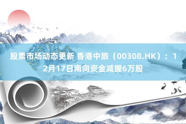 股票市场动态更新 香港中旅（00308.HK）：12月17日南向资金减握6万股