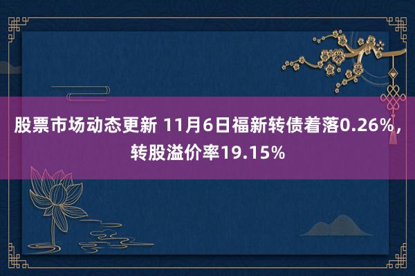 股票市场动态更新 11月6日福新转债着落0.26%，转股溢价率19.15%