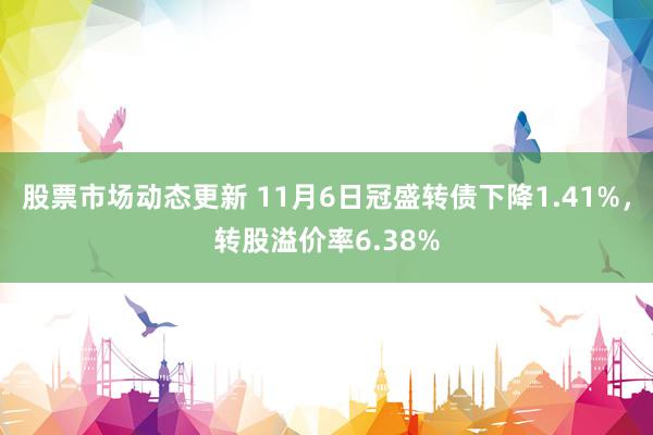 股票市场动态更新 11月6日冠盛转债下降1.41%，转股溢价率6.38%