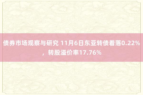 债券市场观察与研究 11月6日东亚转债着落0.22%，转股溢价率17.76%