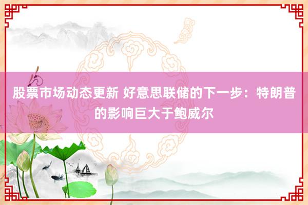 股票市场动态更新 好意思联储的下一步：特朗普的影响巨大于鲍威尔