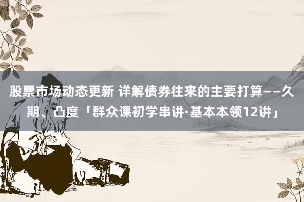 股票市场动态更新 详解债券往来的主要打算——久期、凸度「群众课初学串讲·基本本领12讲」