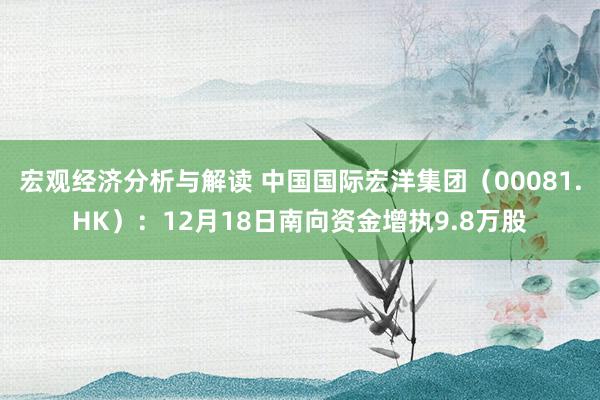 宏观经济分析与解读 中国国际宏洋集团（00081.HK）：12月18日南向资金增执9.8万股