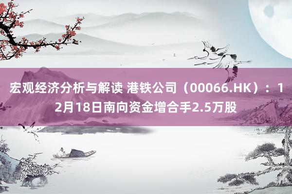 宏观经济分析与解读 港铁公司（00066.HK）：12月18日南向资金增合手2.5万股