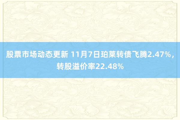 股票市场动态更新 11月7日珀莱转债飞腾2.47%，转股溢价率22.48%