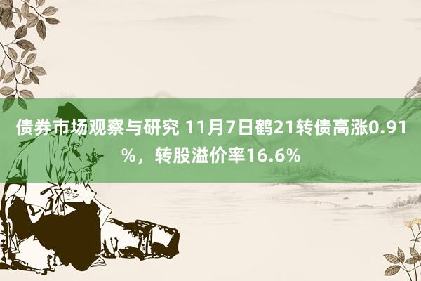 债券市场观察与研究 11月7日鹤21转债高涨0.91%，转股溢价率16.6%