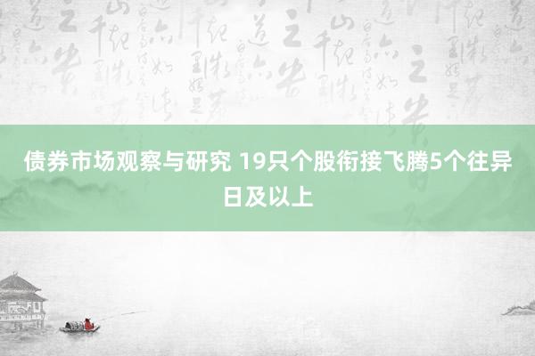 债券市场观察与研究 19只个股衔接飞腾5个往异日及以上