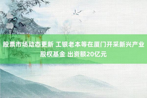 股票市场动态更新 工银老本等在厦门开采新兴产业股权基金 出资额20亿元