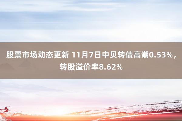 股票市场动态更新 11月7日中贝转债高潮0.53%，转股溢价率8.62%