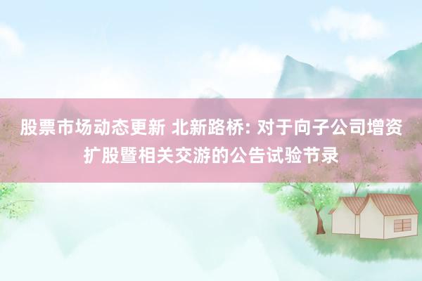 股票市场动态更新 北新路桥: 对于向子公司增资扩股暨相关交游的公告试验节录