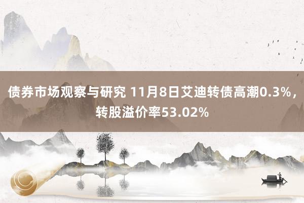 债券市场观察与研究 11月8日艾迪转债高潮0.3%，转股溢价率53.02%