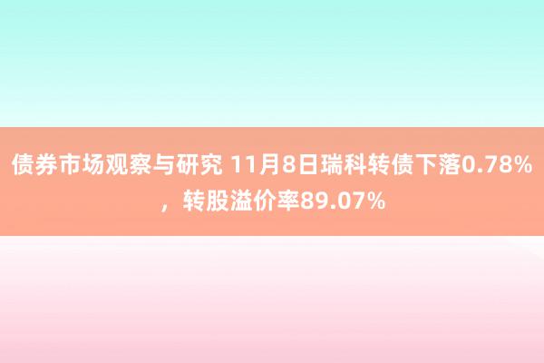 债券市场观察与研究 11月8日瑞科转债下落0.78%，转股溢价率89.07%