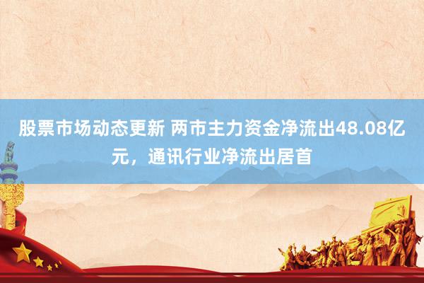 股票市场动态更新 两市主力资金净流出48.08亿元，通讯行业净流出居首