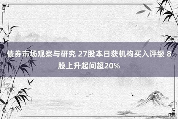 债券市场观察与研究 27股本日获机构买入评级 8股上升起间超20%