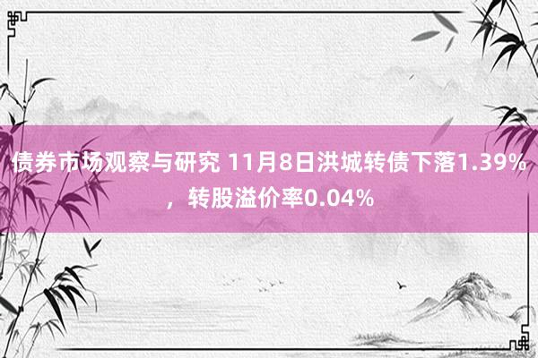 债券市场观察与研究 11月8日洪城转债下落1.39%，转股溢价率0.04%