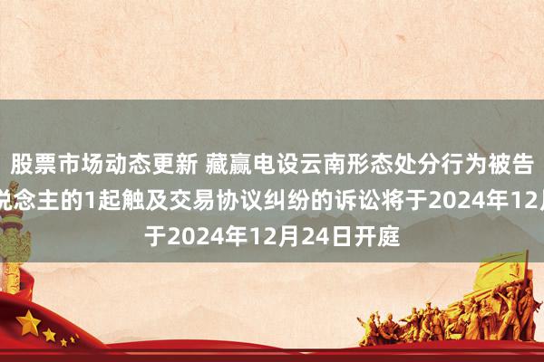 股票市场动态更新 藏赢电设云南形态处分行为被告/被上诉东说念主的1起触及交易协议纠纷的诉讼将于2024年12月24日开庭