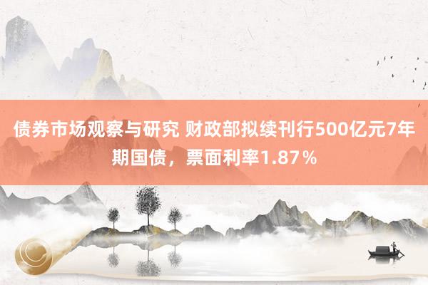 债券市场观察与研究 财政部拟续刊行500亿元7年期国债，票面利率1.87％