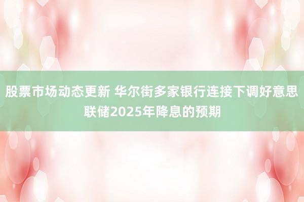 股票市场动态更新 华尔街多家银行连接下调好意思联储2025年降息的预期