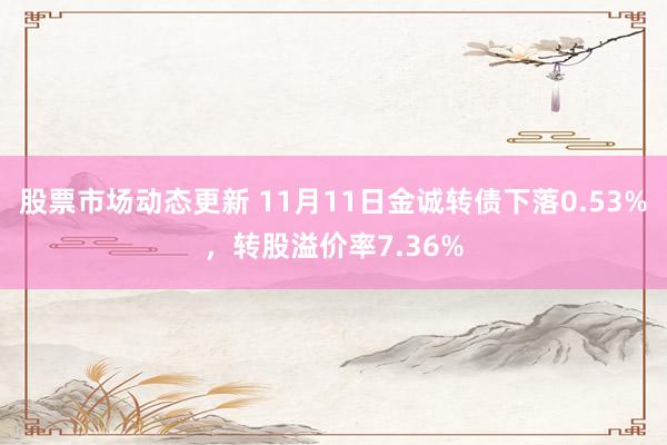 股票市场动态更新 11月11日金诚转债下落0.53%，转股溢价率7.36%