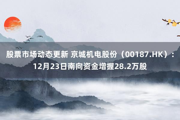 股票市场动态更新 京城机电股份（00187.HK）：12月23日南向资金增握28.2万股