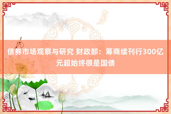 债券市场观察与研究 财政部：筹商续刊行300亿元超始终很是国债