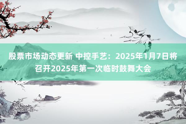 股票市场动态更新 中控手艺：2025年1月7日将召开2025年第一次临时鼓舞大会