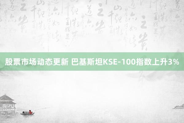 股票市场动态更新 巴基斯坦KSE-100指数上升3%