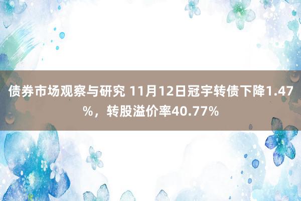 债券市场观察与研究 11月12日冠宇转债下降1.47%，转股溢价率40.77%