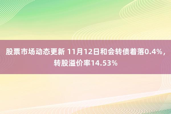 股票市场动态更新 11月12日和会转债着落0.4%，转股溢价率14.53%