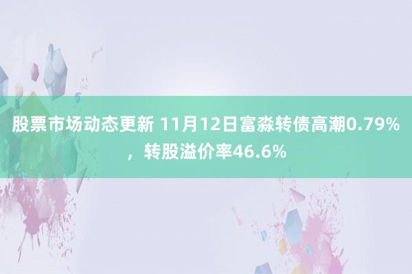 股票市场动态更新 11月12日富淼转债高潮0.79%，转股溢价率46.6%