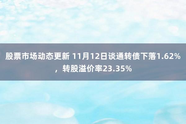 股票市场动态更新 11月12日谈通转债下落1.62%，转股溢价率23.35%