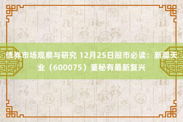 债券市场观察与研究 12月25日股市必读：新疆天业（600075）董秘有最新复兴