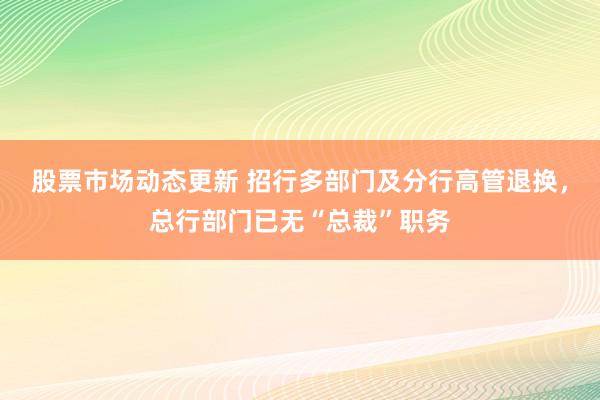 股票市场动态更新 招行多部门及分行高管退换，总行部门已无“总裁”职务