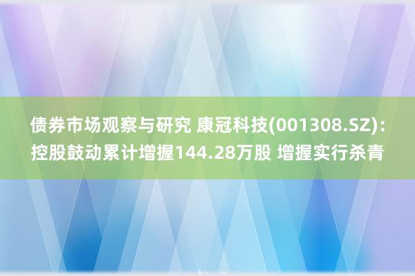 债券市场观察与研究 康冠科技(001308.SZ)：控股鼓动累计增握144.28万股 增握实行杀青